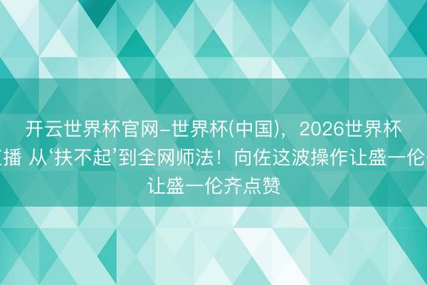 开云世界杯官网-世界杯(中国)，2026世界杯文字直播 从‘扶不起’到全网师法！向佐这波操作让盛一伦齐点赞