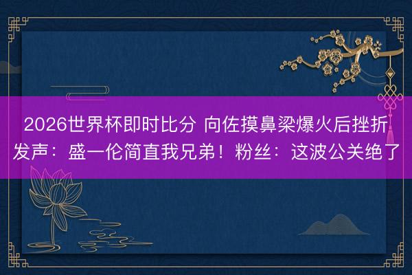 2026世界杯即时比分 向佐摸鼻梁爆火后挫折发声：盛一伦简直我兄弟！粉丝：这波公关绝了
