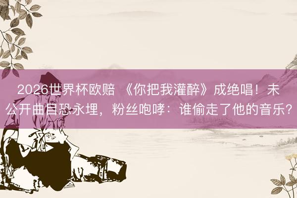 2026世界杯欧赔 《你把我灌醉》成绝唱！未公开曲目恐永埋，粉丝咆哮：谁偷走了他的音乐？