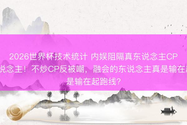 2026世界杯技术统计 内娱阻隔真东说念主CP第一东说念主！不炒CP反被嘲，融会的东说念主真是输在起跑线？