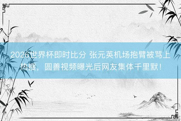 2026世界杯即时比分 张元英机场抱臂被骂上热搜,圆善视频曝光后网友集体千里默!
