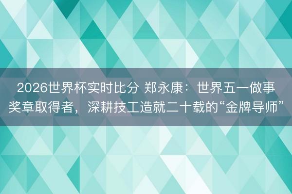 2026世界杯实时比分 郑永康：世界五一做事奖章取得者，深耕技工造就二十载的“金牌导师”