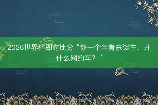 2026世界杯即时比分 “你一个年青东谈主,开什么网约车?”