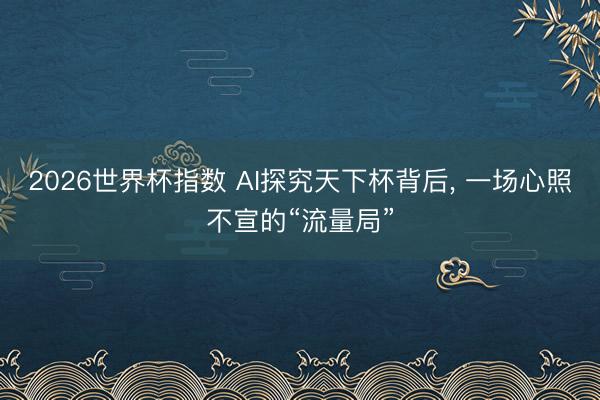 2026世界杯指数 AI探究天下杯背后， 一场心照不宣的“流量局”