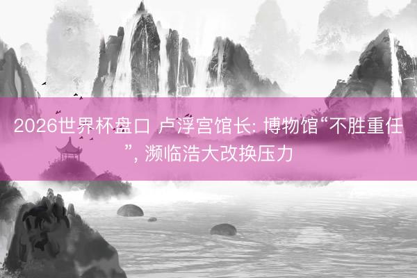 2026世界杯盘口 卢浮宫馆长: 博物馆“不胜重任”， 濒临浩大改换压力