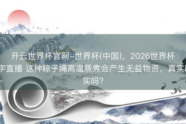 开云世界杯官网-世界杯(中国),2026世界杯文字直播 这种粽子绳高温蒸煮会产生无益物资,真实吗?