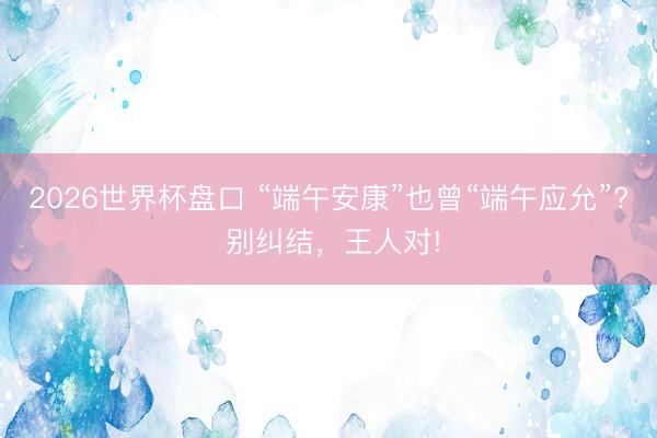 2026世界杯盘口 “端午安康”也曾“端午应允”? 别纠结,王人对!