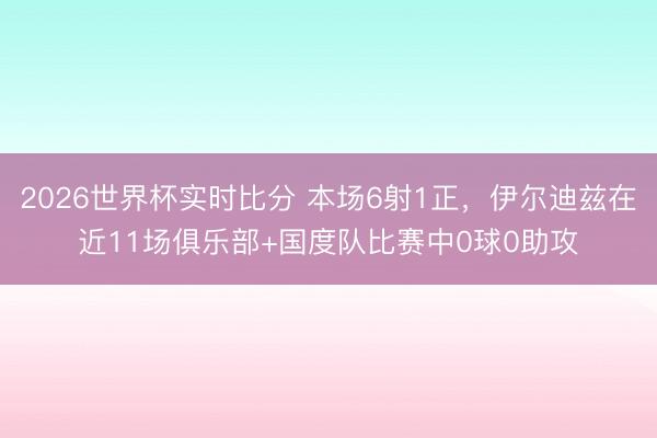 2026世界杯实时比分 本场6射1正,伊尔迪兹在近11场俱乐部+国度队比赛中0球0助攻